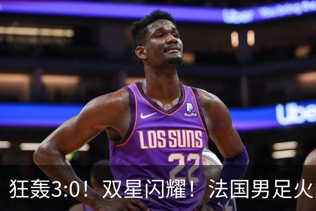 狂轰3:0！双星闪耀！法国男足火力猛，姆巴佩和登贝莱把对手打崩盘