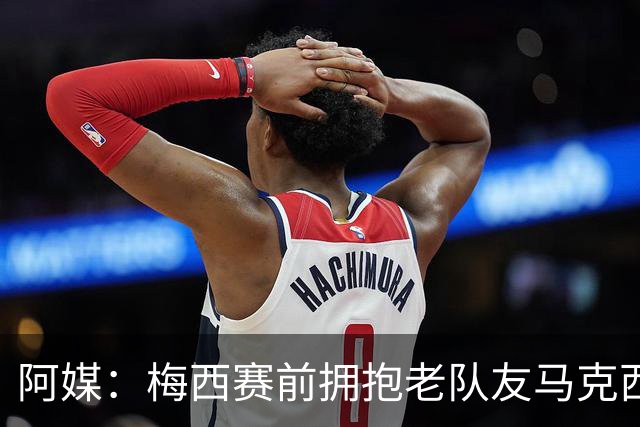 阿媒：梅西赛前拥抱老队友马克西·洛佩斯，后者激动落泪